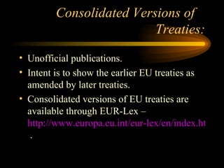 Consolidated Versions of  Treaties: Unofficial publications. Intent is to show the earlier EU treaties as amended by later treaties. Consolidated versions of EU treaties are available through EUR-Lex –  http://www.europa.eu.int/eur-lex/en/index.html  . 