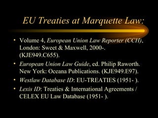 EU Treaties at Marquette Law: Volume 4,  European Union Law Reporter (CCH) , London: Sweet & Maxwell, 2000-. (KJE949.C655). European Union Law Guide , ed. Philip Raworth.  New York: Oceana Publications. (KJE949.E97). Westlaw Database ID : EU-TREATIES (1951- ). Lexis ID : Treaties & International Agreements / CELEX EU Law Database (1951- ). 