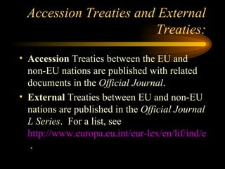 Accession Treaties and External Treaties: Accession  Treaties between the EU and non-EU nations are published with related documents in the  Official Journal . External  Treaties between EU and non-EU nations are published in the  Official Journal L Series .  For a list, see  http://www.europa.eu.int/eur-lex/en/lif/ind/en_analytical_index_11.html  . 