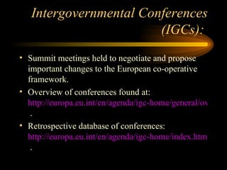 Intergovernmental Conferences (IGCs):  Summit meetings held to negotiate and propose important changes to the European co-operative framework. Overview of conferences found at:  http://europa.eu.int/en/agenda/igc-home/general/overview.html  . Retrospective database of conferences:  http://europa.eu.int/en/agenda/igc-home/index.html  . 