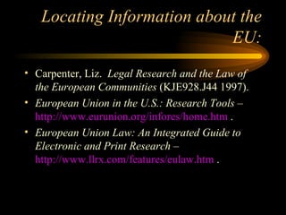 Locating Information about the EU: Carpenter, Liz.  Legal Research and the Law of the European Communities  (KJE928.J44 1997). European Union in the U.S.: Research Tools  –  http://www.eurunion.org/infores/home.htm  . European Union Law: An Integrated Guide to Electronic and Print Research  –  http://www.llrx.com/features/eulaw.htm  . 
