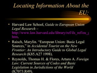 Locating Information About the EU: Harvard Law School,  Guide to European Union Legal Research  –  http://www.law.harvard.edu/library/ref/ils_ref/eu_guide/eu_legal_research. htm . Raisch, Marylin. “European Union: Basic Legal Sources,” in  Accidental Tourist on the New Frontier: An Introductory Guide to Global Legal Research  (K85.A27 1998). Reynolds, Thomas H. & Flores, Arturo A.  Foreign Law: Current Sources of Codes and Basic Legislation in Jurisdictions of the World  (K7073.R49). 