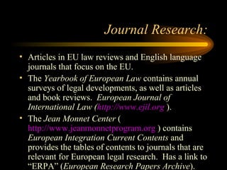 Journal Research: Articles in EU law reviews and English language journals that focus on the EU. The  Yearbook of European Law  contains annual surveys of legal developments, as well as articles and book reviews.  European Journal of International Law ( http://www.ejil.org  ). The  Jean Monnet Center  ( http://www.jeanmonnetprogram.org  ) contains  European Integration Current Contents  and provides the tables of contents to journals that are relevant for European legal research.  Has a link to “ERPA” ( European Research Papers Archive ). 