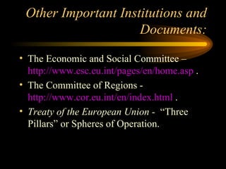 Other Important Institutions and Documents: The Economic and Social Committee –  http://www.esc.eu.int/pages/en/home.asp  . The Committee of Regions -  http://www.cor.eu.int/en/index.html  . Treaty of the European Union -  “Three Pillars” or Spheres of Operation. 