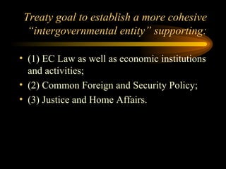Treaty goal to establish a more cohesive “intergovernmental entity” supporting: (1) EC Law as well as economic institutions and activities; (2) Common Foreign and Security Policy; (3) Justice and Home Affairs. 