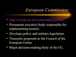 European Commission: http://europa.eu.int/comm/index_en.htm  . Permanent executive body responsible for implementing treaties. Develops policy and initiates legislation. Transmits proposals to the Council of the European Union. Major decision-making body of the EU. 