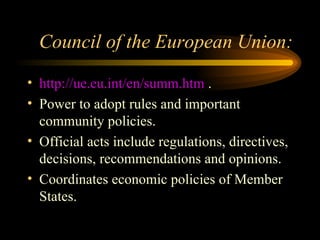 Council of the European Union: http://ue.eu.int/en/summ.htm  . Power to adopt rules and important community policies. Official acts include regulations, directives, decisions, recommendations and opinions. Coordinates economic policies of Member States. 