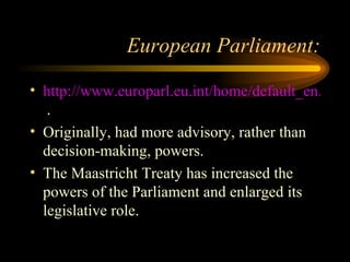 European Parliament: http://www.europarl.eu.int/home/default_en.htm  . Originally, had more advisory, rather than decision-making, powers. The Maastricht Treaty has increased the powers of the Parliament and enlarged its legislative role. 