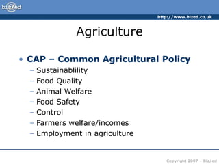 http://www.bized.co.uk
Copyright 2007 – Biz/ed
Agriculture
• CAP – Common Agricultural Policy
– Sustainablility
– Food Quality
– Animal Welfare
– Food Safety
– Control
– Farmers welfare/incomes
– Employment in agriculture
 