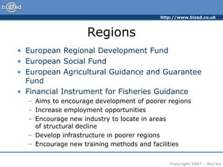 http://www.bized.co.uk
Copyright 2007 – Biz/ed
Regions
• European Regional Development Fund
• European Social Fund
• European Agricultural Guidance and Guarantee
Fund
• Financial Instrument for Fisheries Guidance
– Aims to encourage development of poorer regions
– Increase employment opportunities
– Encourage new industry to locate in areas
of structural decline
– Develop infrastructure in poorer regions
– Encourage new training methods and facilities
 