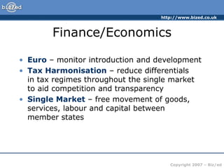 http://www.bized.co.uk
Copyright 2007 – Biz/ed
Finance/Economics
• Euro – monitor introduction and development
• Tax Harmonisation – reduce differentials
in tax regimes throughout the single market
to aid competition and transparency
• Single Market – free movement of goods,
services, labour and capital between
member states
 