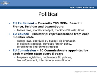 http://www.bized.co.uk
Copyright 2007 – Biz/ed
Political
• EU Parliament – Currently 785 MEPs. Based in
France, Belgium and Luxembourg
– Passes laws, monitors budget, monitors EU institutions
• EU Council – Ministerial representations from each
member state
– Passes laws, approves EU budget, co-ordination
of economic policies, develops foreign policy,
co-ordinates anti-crime strategies
• EU Commission – 20 Commissioners appointed by
each member state every 5 years
– Proposes legislation, implements EU policies,
law enforcement, international co-ordination
 