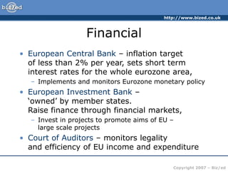http://www.bized.co.uk
Copyright 2007 – Biz/ed
Financial
• European Central Bank – inflation target
of less than 2% per year, sets short term
interest rates for the whole eurozone area,
– Implements and monitors Eurozone monetary policy
• European Investment Bank –
‘owned’ by member states.
Raise finance through financial markets,
– Invest in projects to promote aims of EU –
large scale projects
• Court of Auditors – monitors legality
and efficiency of EU income and expenditure
 