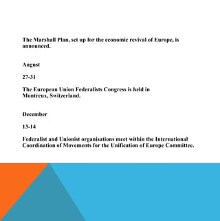 The Marshall Plan, set up for the economic revival of Europe, is
announced.


August

27-31

The European Union Federalists Congress is held in
Montreux, Switzerland.


December

13-14

Federalist and Unionist organisations meet within the International
Coordination of Movements for the Unification of Europe Committee.
 