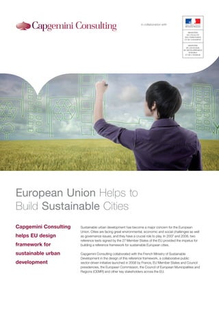 in collaboration with




European Union Helps to
Build Sustainable Cities
Capgemini Consulting   Sustainable urban development has become a major concern for the European
                       Union. Cities are facing great environmental, economic and social challenges as well
helps EU design        as governance issues, and they have a crucial role to play. In 2007 and 2008, two
                       reference texts signed by the 27 Member States of the EU provided the impetus for
framework for          building a reference framework for sustainable European cities.

sustainable urban      Capgemini Consulting collaborated with the French Ministry of Sustainable
                       Development in the design of this reference framework, a collaborative public
development            sector-driven initiative launched in 2008 by France, EU Member States and Council
                       presidencies, the European Commission, the Council of European Municipalities and
                       Regions (CEMR) and other key stakeholders across the EU.
 