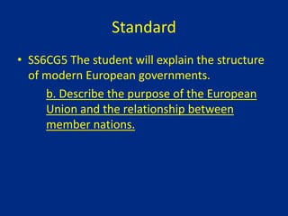 Standard
• SS6CG5 The student will explain the structure
of modern European governments.
b. Describe the purpose of the European
Union and the relationship between
member nations.