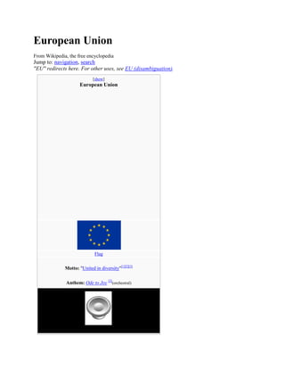 European Union
From Wikipedia, the free encyclopedia

Jump to: navigation, search
"EU" redirects here. For other uses, see EU (disambiguation).
[show]

European Union

Flag

Motto: "United in diversity"[1][2][3]
Anthem: Ode to Joy [2](orchestral)

 