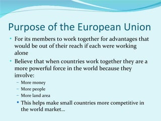 Purpose of the European Union For its members to work together for advantages that would be out of their reach if each were working alone Believe that when countries work together they are a more powerful force in the world because they involve: More money More people More land area This helps make small countries more competitive in the world market… 