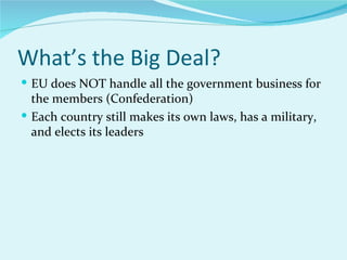 What’s the Big Deal? EU does NOT handle all the government business for the members (Confederation) Each country still makes its own laws, has a military, and elects its leaders 