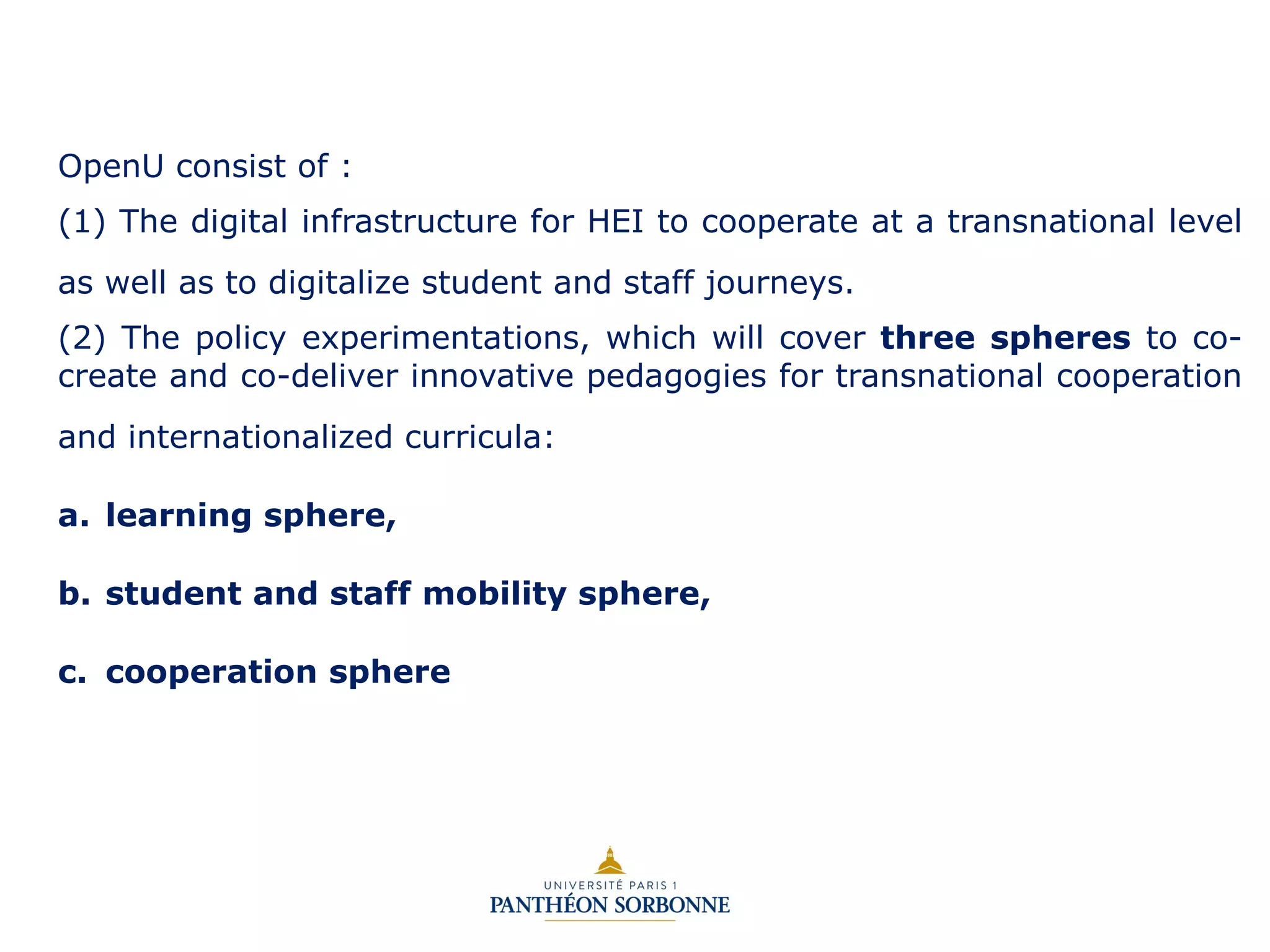OpenU consist of :
(1) The digital infrastructure for HEI to cooperate at a transnational level
as well as to digitalize student and staff journeys.
(2) The policy experimentations, which will cover three spheres to co-
create and co-deliver innovative pedagogies for transnational cooperation
and internationalized curricula:
a. learning sphere,
b. student and staff mobility sphere,
c. cooperation sphere
 