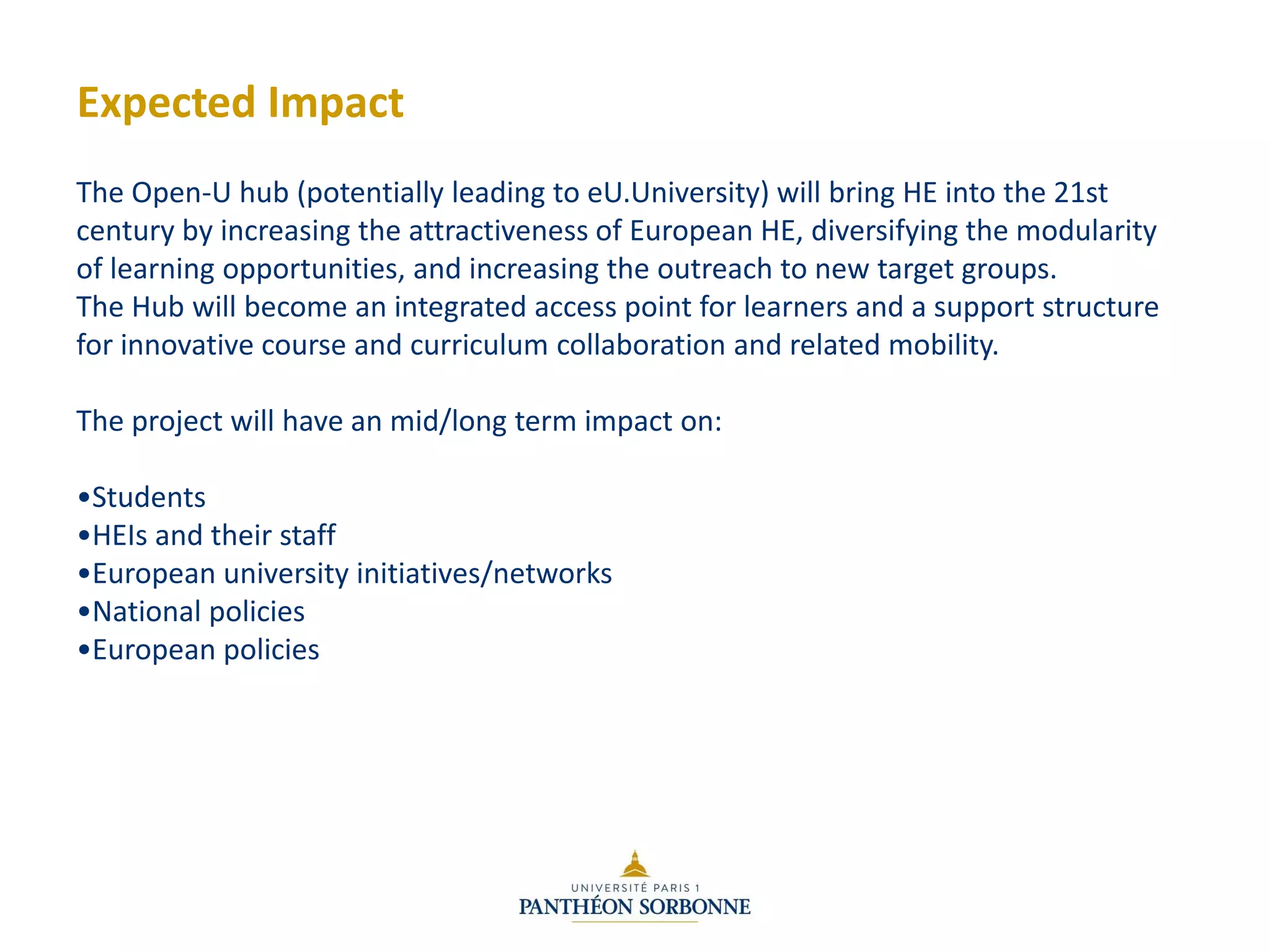 Expected Impact
The Open-U hub (potentially leading to eU.University) will bring HE into the 21st
century by increasing the attractiveness of European HE, diversifying the modularity
of learning opportunities, and increasing the outreach to new target groups.
The Hub will become an integrated access point for learners and a support structure
for innovative course and curriculum collaboration and related mobility.
The project will have an mid/long term impact on:
•Students
•HEIs and their staff
•European university initiatives/networks
•National policies
•European policies
 
