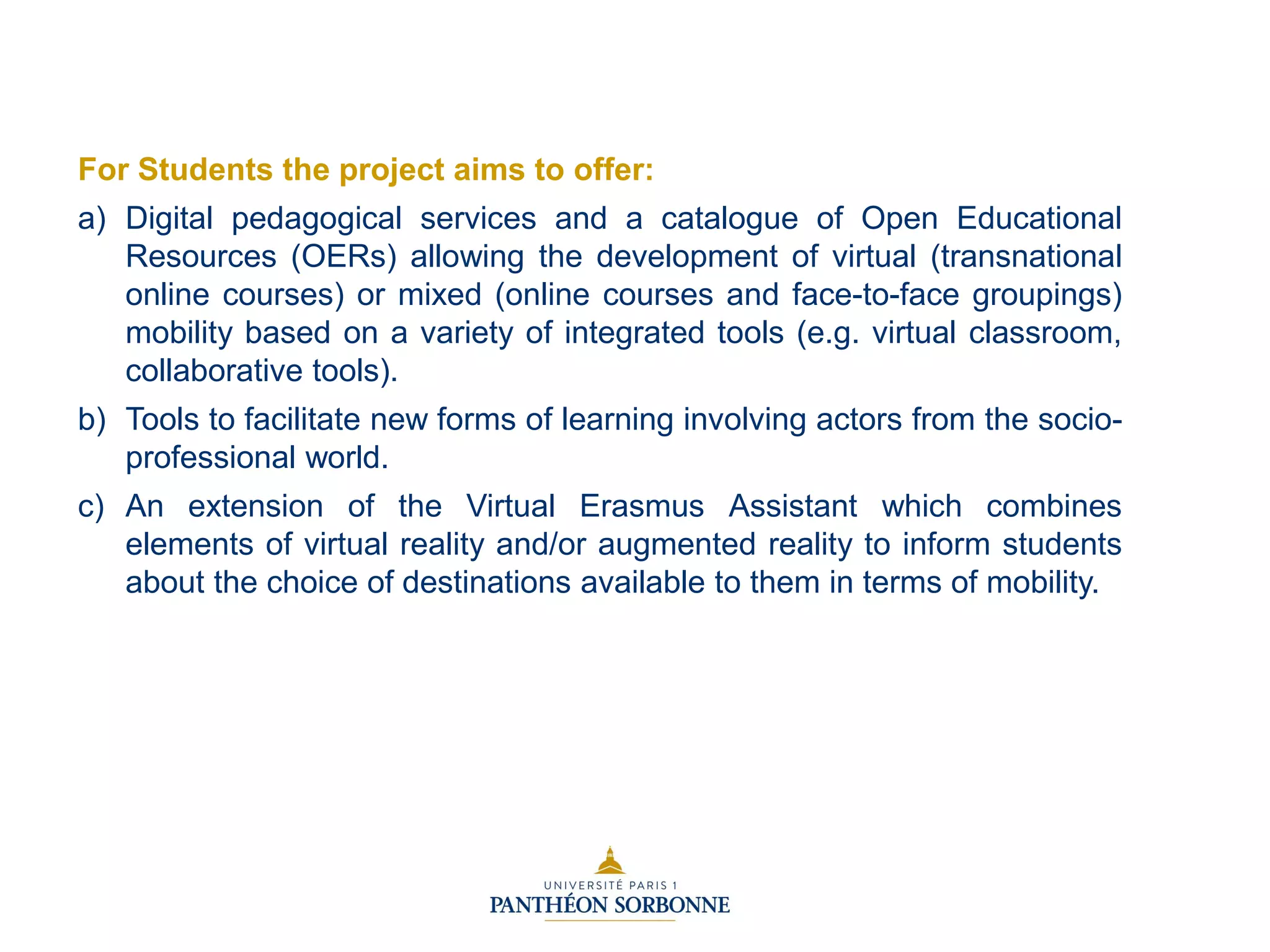 For Students the project aims to offer:
a) Digital pedagogical services and a catalogue of Open Educational
Resources (OERs) allowing the development of virtual (transnational
online courses) or mixed (online courses and face-to-face groupings)
mobility based on a variety of integrated tools (e.g. virtual classroom,
collaborative tools).
b) Tools to facilitate new forms of learning involving actors from the socio-
professional world.
c) An extension of the Virtual Erasmus Assistant which combines
elements of virtual reality and/or augmented reality to inform students
about the choice of destinations available to them in terms of mobility.
 