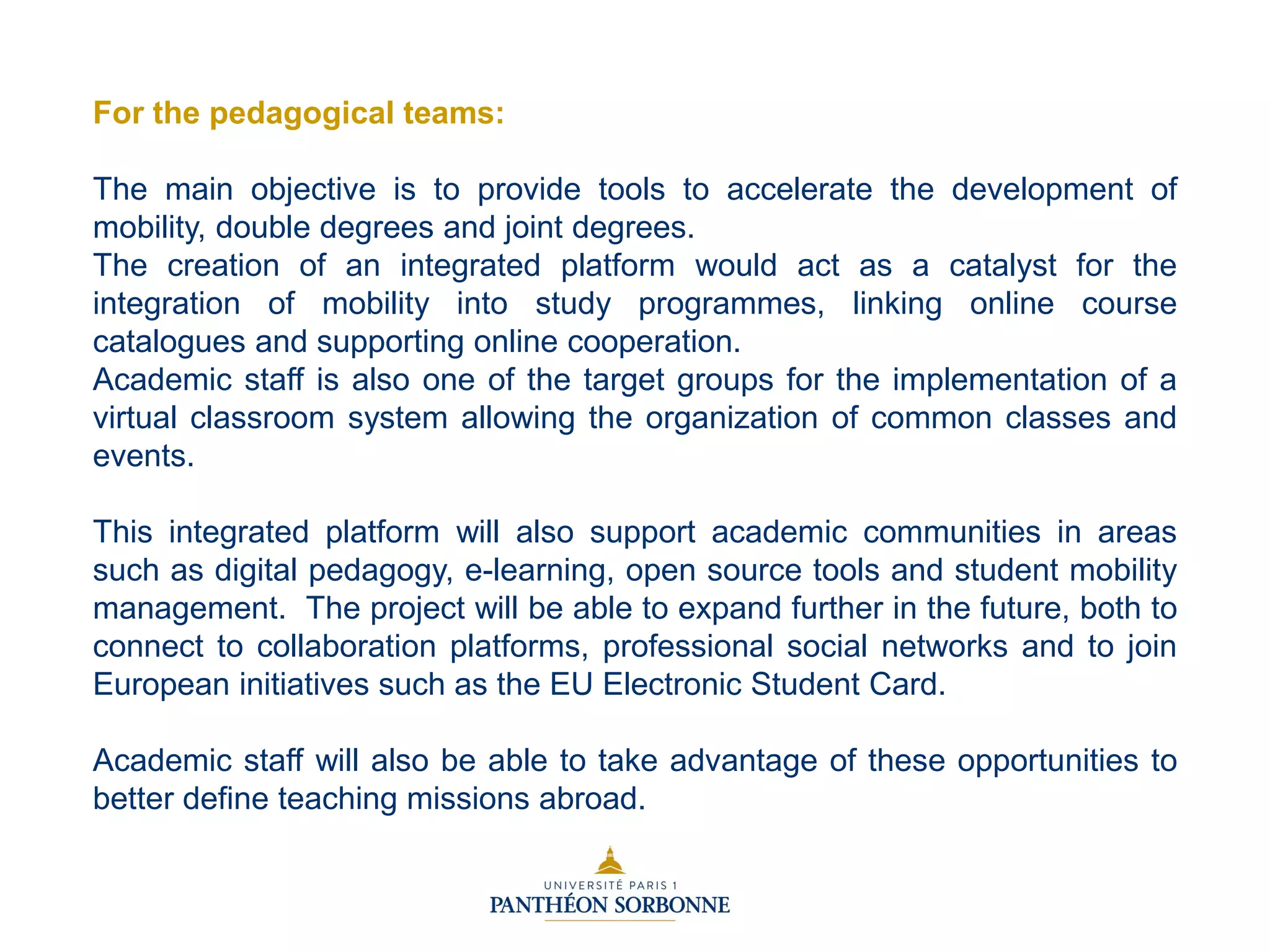 For the pedagogical teams:
The main objective is to provide tools to accelerate the development of
mobility, double degrees and joint degrees.
The creation of an integrated platform would act as a catalyst for the
integration of mobility into study programmes, linking online course
catalogues and supporting online cooperation.
Academic staff is also one of the target groups for the implementation of a
virtual classroom system allowing the organization of common classes and
events.
This integrated platform will also support academic communities in areas
such as digital pedagogy, e-learning, open source tools and student mobility
management. The project will be able to expand further in the future, both to
connect to collaboration platforms, professional social networks and to join
European initiatives such as the EU Electronic Student Card.
Academic staff will also be able to take advantage of these opportunities to
better define teaching missions abroad.
 