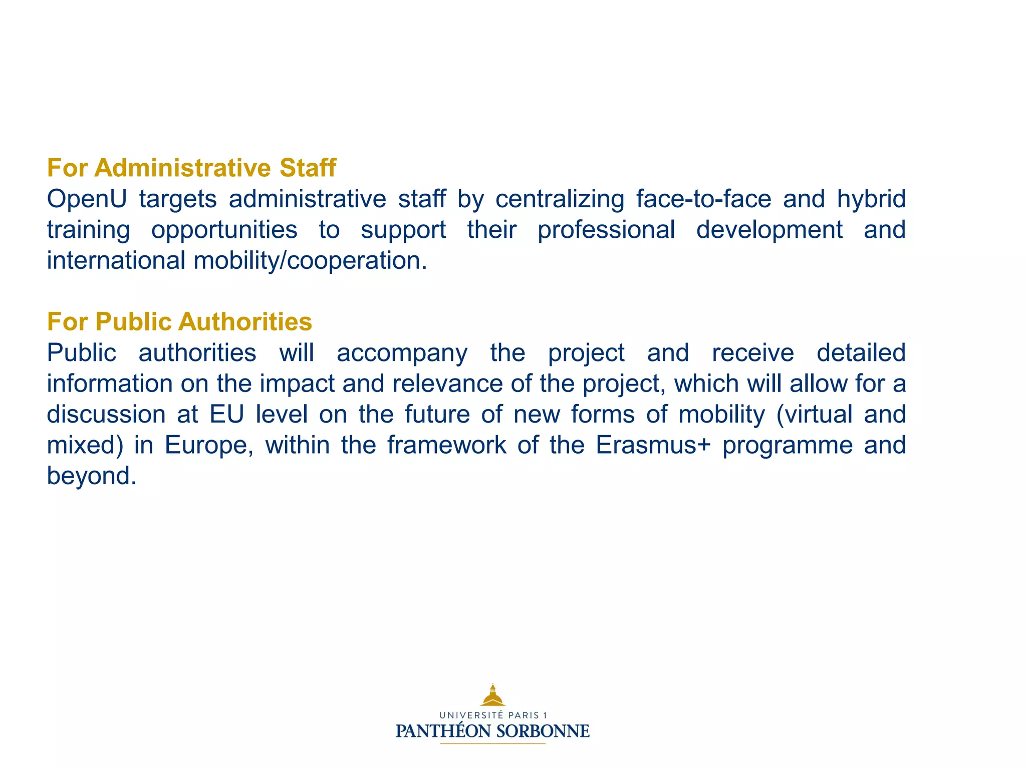 For Administrative Staff
OpenU targets administrative staff by centralizing face-to-face and hybrid
training opportunities to support their professional development and
international mobility/cooperation.
For Public Authorities
Public authorities will accompany the project and receive detailed
information on the impact and relevance of the project, which will allow for a
discussion at EU level on the future of new forms of mobility (virtual and
mixed) in Europe, within the framework of the Erasmus+ programme and
beyond.
 