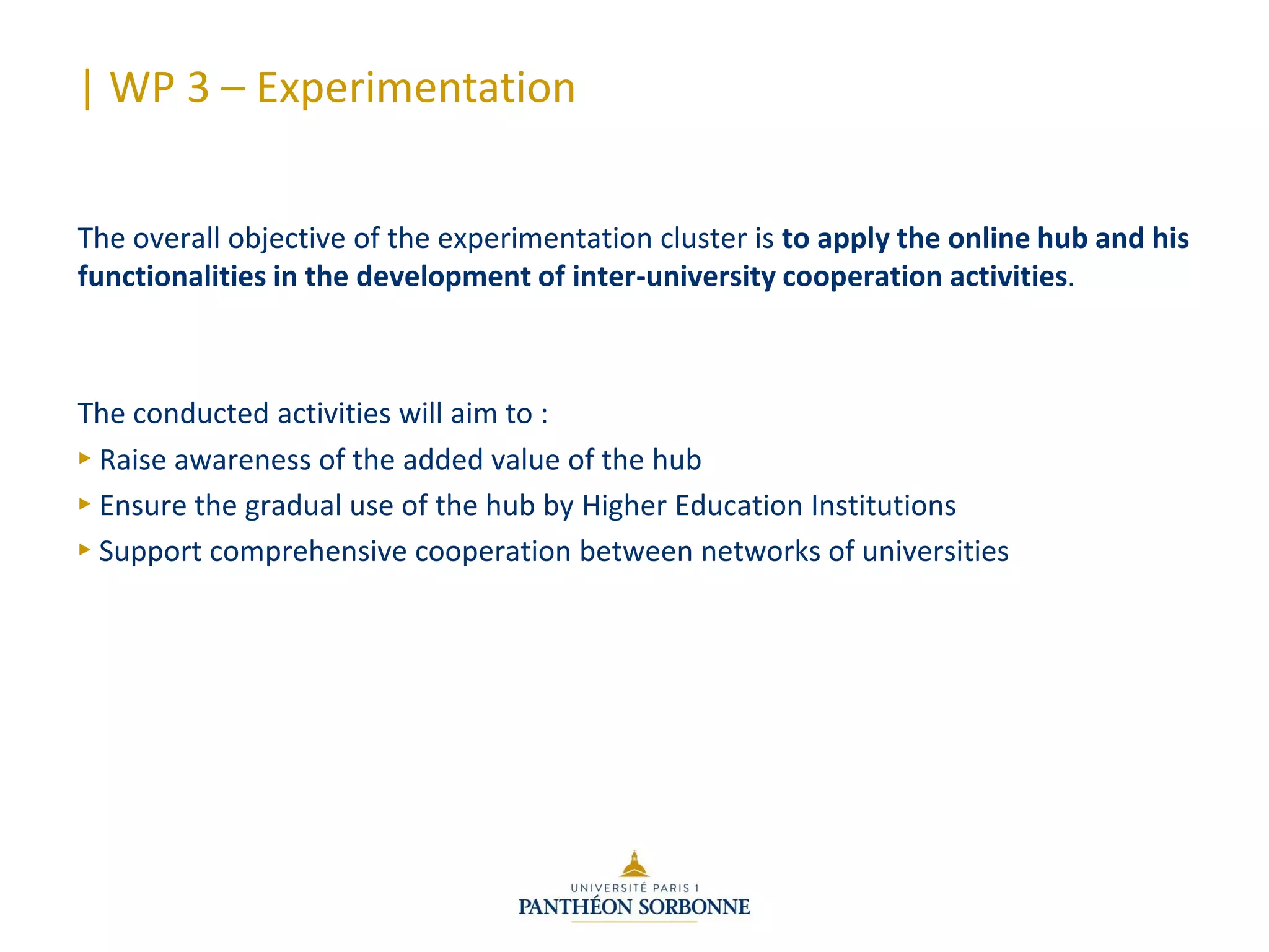 | WP 3 – Experimentation
The overall objective of the experimentation cluster is to apply the online hub and his
functionalities in the development of inter-university cooperation activities.
The conducted activities will aim to :
► Raise awareness of the added value of the hub
► Ensure the gradual use of the hub by Higher Education Institutions
► Support comprehensive cooperation between networks of universities
 