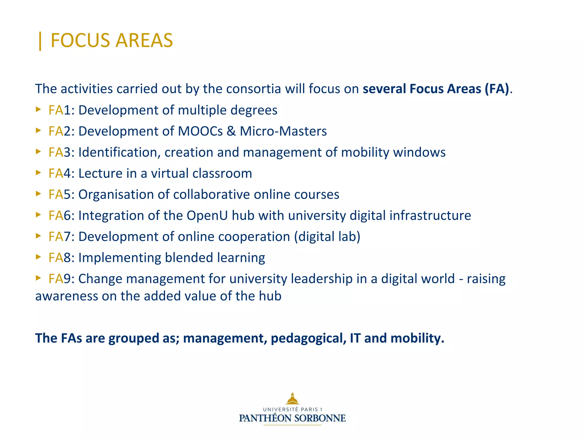 | FOCUS AREAS
The activities carried out by the consortia will focus on several Focus Areas (FA).
► FA1: Development of multiple degrees
► FA2: Development of MOOCs & Micro-Masters
► FA3: Identification, creation and management of mobility windows
► FA4: Lecture in a virtual classroom
► FA5: Organisation of collaborative online courses
► FA6: Integration of the OpenU hub with university digital infrastructure
► FA7: Development of online cooperation (digital lab)
► FA8: Implementing blended learning
► FA9: Change management for university leadership in a digital world - raising
awareness on the added value of the hub
The FAs are grouped as; management, pedagogical, IT and mobility.
 