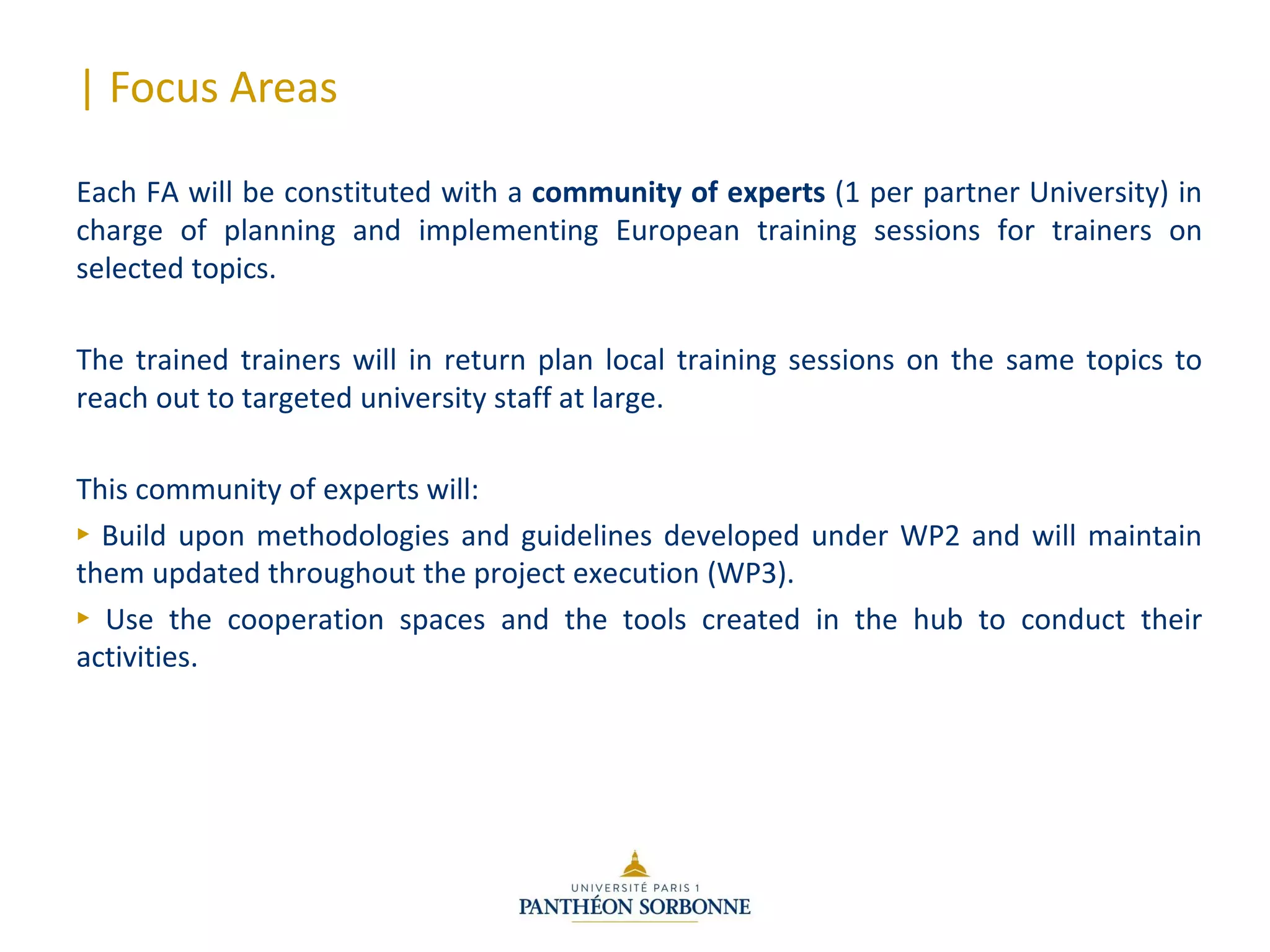 | Focus Areas
Each FA will be constituted with a community of experts (1 per partner University) in
charge of planning and implementing European training sessions for trainers on
selected topics.
The trained trainers will in return plan local training sessions on the same topics to
reach out to targeted university staff at large.
This community of experts will:
► Build upon methodologies and guidelines developed under WP2 and will maintain
them updated throughout the project execution (WP3).
► Use the cooperation spaces and the tools created in the hub to conduct their
activities.
 