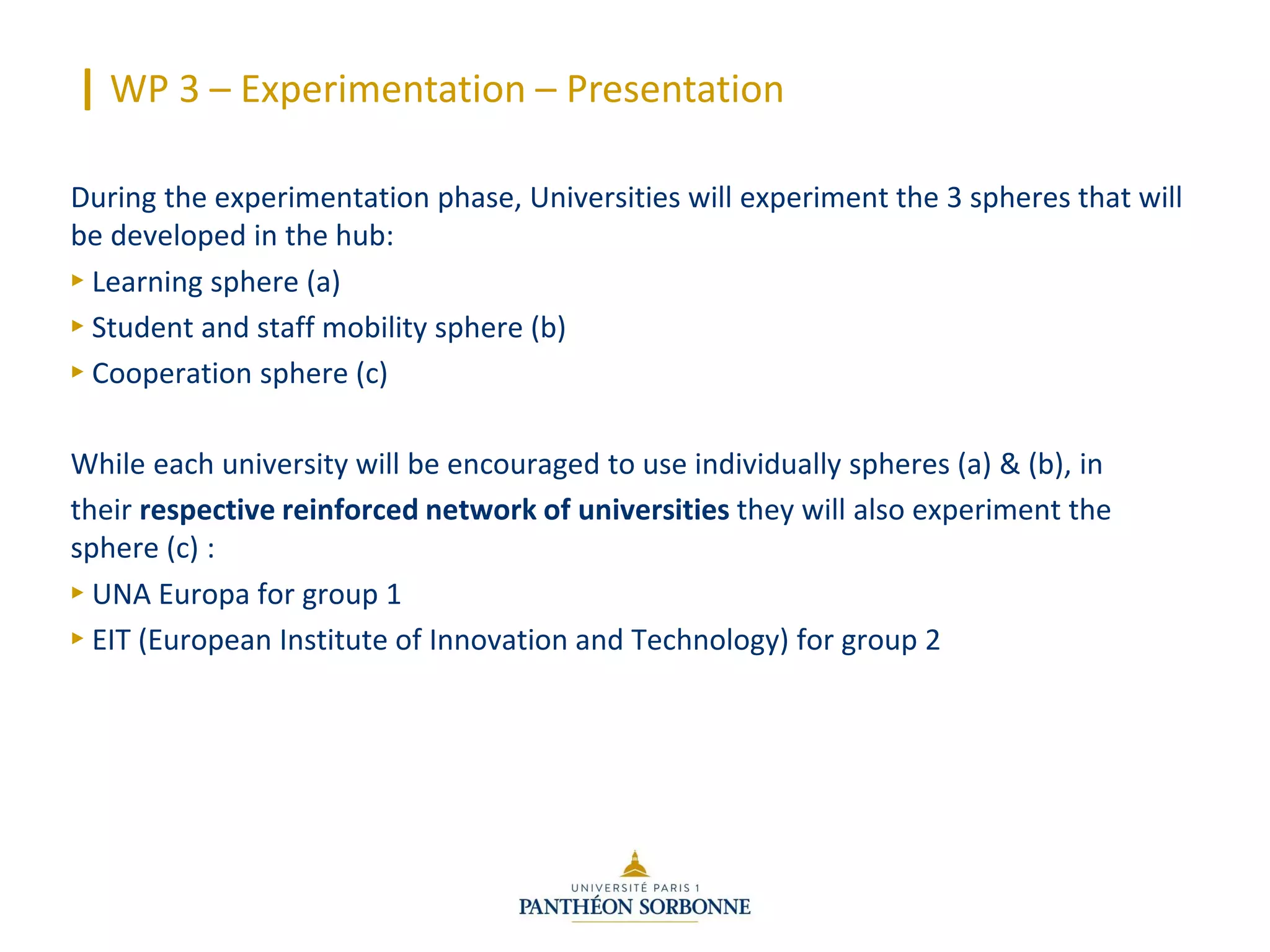 | WP 3 – Experimentation – Presentation
During the experimentation phase, Universities will experiment the 3 spheres that will
be developed in the hub:
► Learning sphere (a)
► Student and staff mobility sphere (b)
► Cooperation sphere (c)
While each university will be encouraged to use individually spheres (a) & (b), in
their respective reinforced network of universities they will also experiment the
sphere (c) :
► UNA Europa for group 1
► EIT (European Institute of Innovation and Technology) for group 2
 