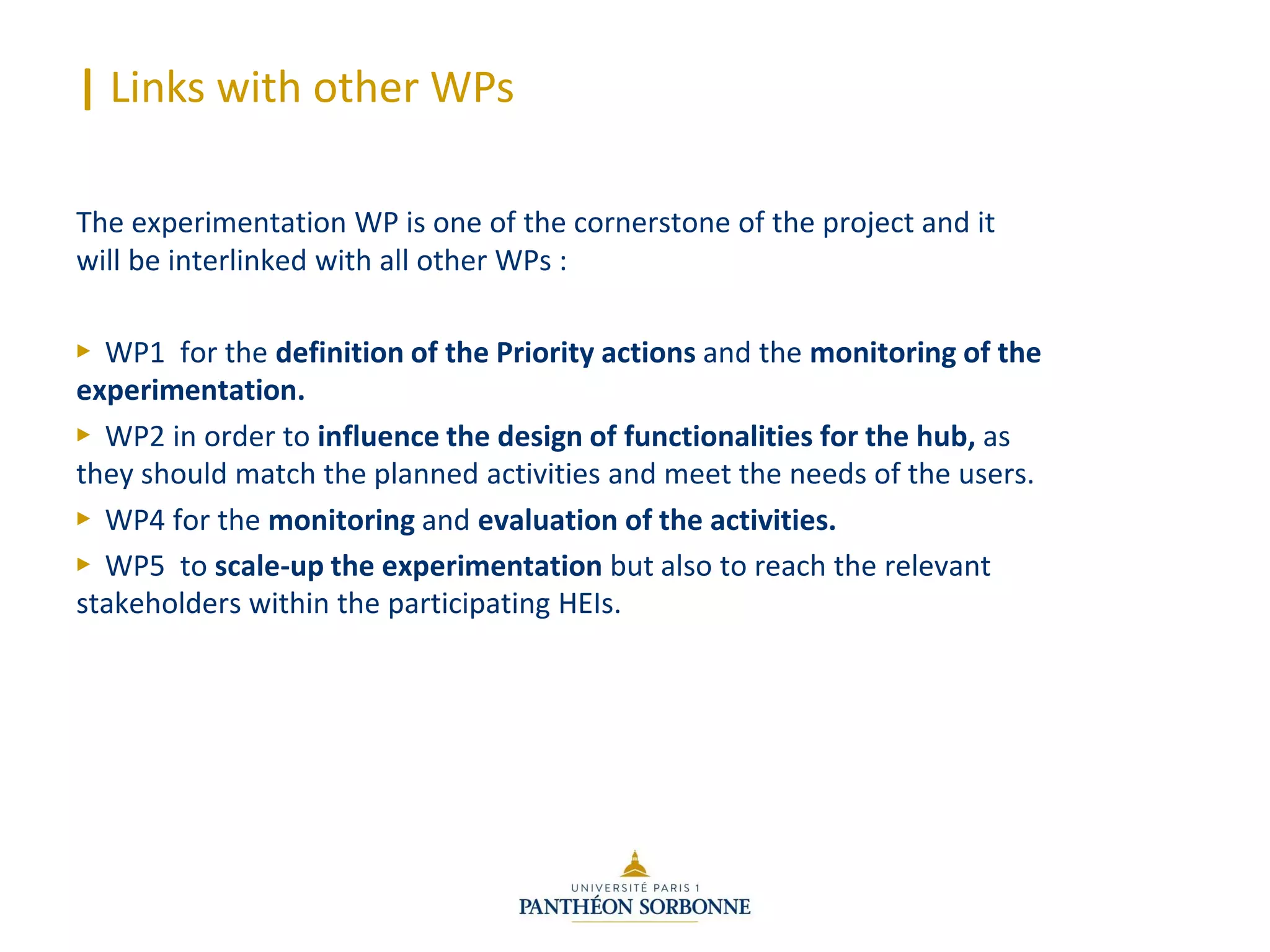 | Links with other WPs
The experimentation WP is one of the cornerstone of the project and it
will be interlinked with all other WPs :
► WP1 for the definition of the Priority actions and the monitoring of the
experimentation.
► WP2 in order to influence the design of functionalities for the hub, as
they should match the planned activities and meet the needs of the users.
► WP4 for the monitoring and evaluation of the activities.
► WP5 to scale-up the experimentation but also to reach the relevant
stakeholders within the participating HEIs.
 