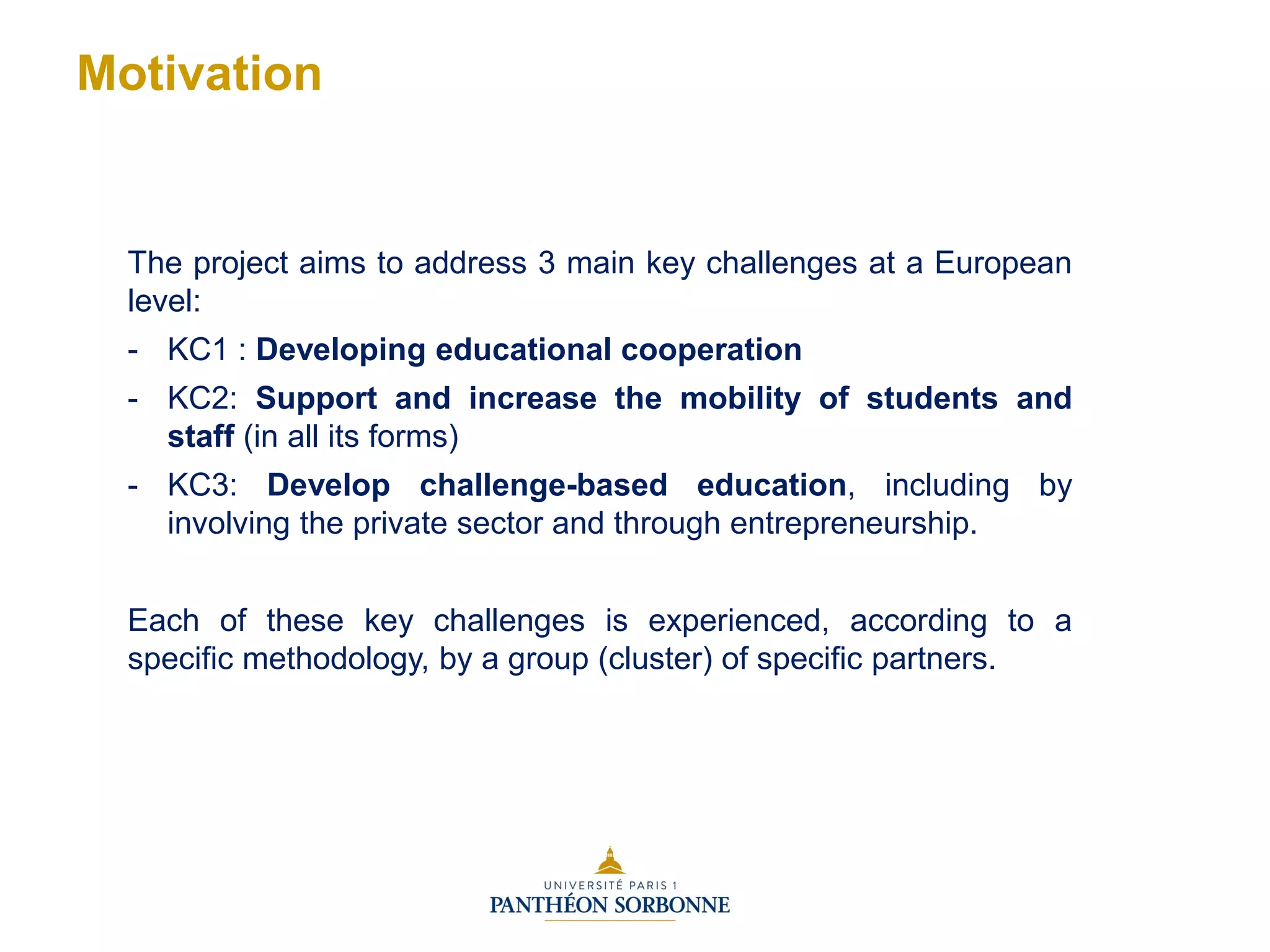 The project aims to address 3 main key challenges at a European
level:
- KC1 : Developing educational cooperation
- KC2: Support and increase the mobility of students and
staff (in all its forms)
- KC3: Develop challenge-based education, including by
involving the private sector and through entrepreneurship.
Each of these key challenges is experienced, according to a
specific methodology, by a group (cluster) of specific partners.
Motivation
 