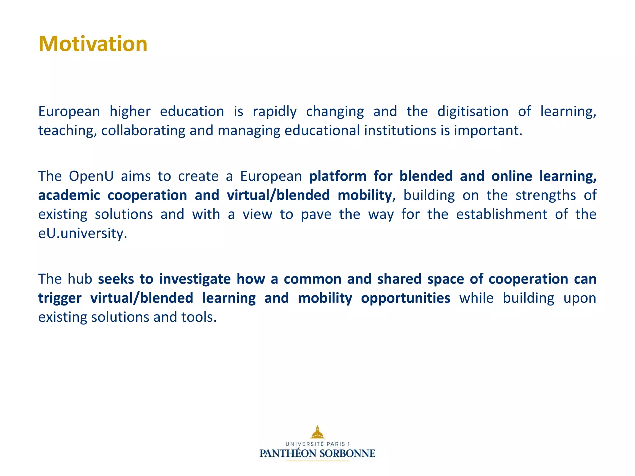 Motivation
European higher education is rapidly changing and the digitisation of learning,
teaching, collaborating and managing educational institutions is important.
The OpenU aims to create a European platform for blended and online learning,
academic cooperation and virtual/blended mobility, building on the strengths of
existing solutions and with a view to pave the way for the establishment of the
eU.university.
The hub seeks to investigate how a common and shared space of cooperation can
trigger virtual/blended learning and mobility opportunities while building upon
existing solutions and tools.
 
