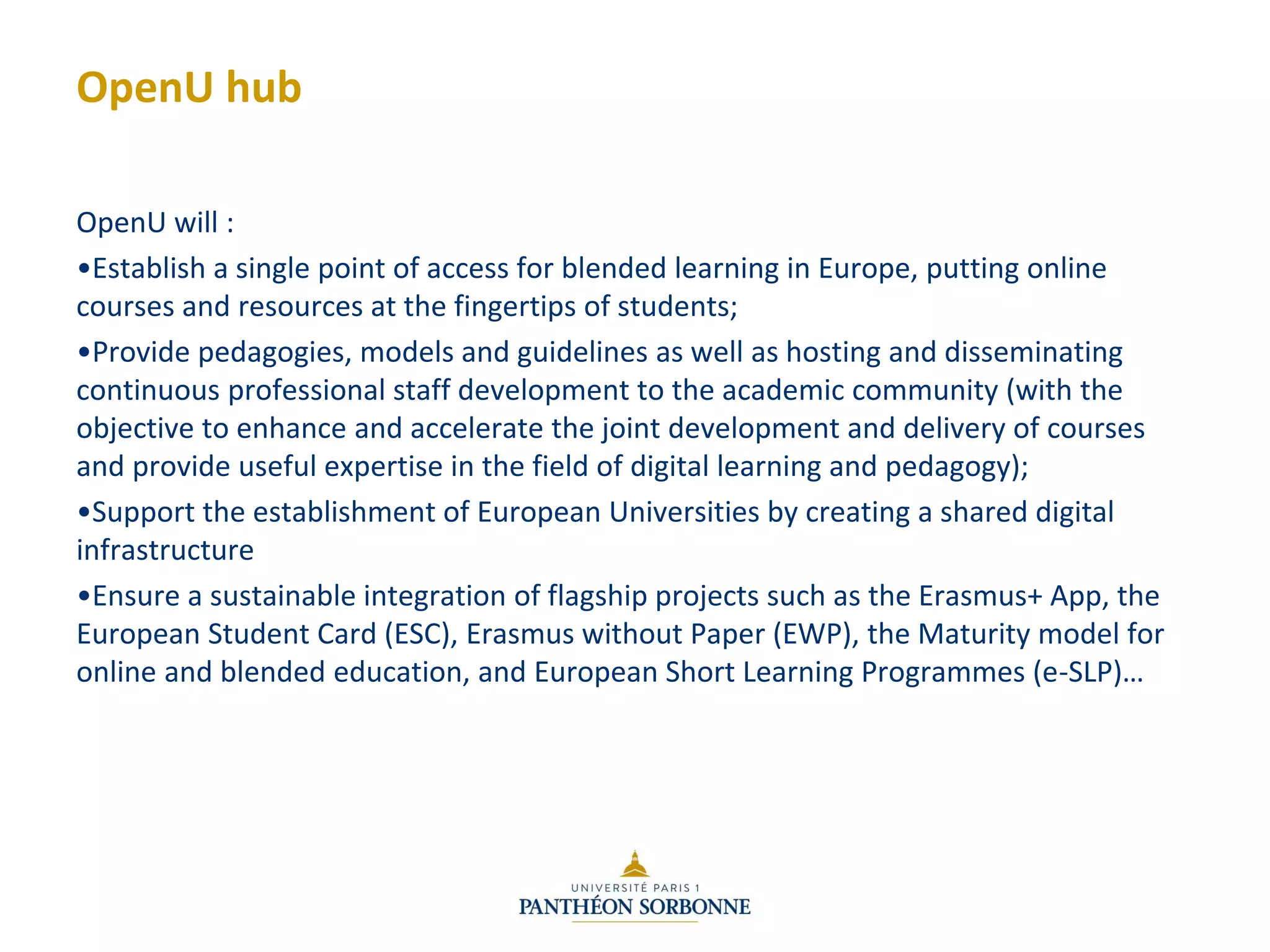 OpenU hub
OpenU will :
•Establish a single point of access for blended learning in Europe, putting online
courses and resources at the fingertips of students;
•Provide pedagogies, models and guidelines as well as hosting and disseminating
continuous professional staff development to the academic community (with the
objective to enhance and accelerate the joint development and delivery of courses
and provide useful expertise in the field of digital learning and pedagogy);
•Support the establishment of European Universities by creating a shared digital
infrastructure
•Ensure a sustainable integration of flagship projects such as the Erasmus+ App, the
European Student Card (ESC), Erasmus without Paper (EWP), the Maturity model for
online and blended education, and European Short Learning Programmes (e-SLP)…
 