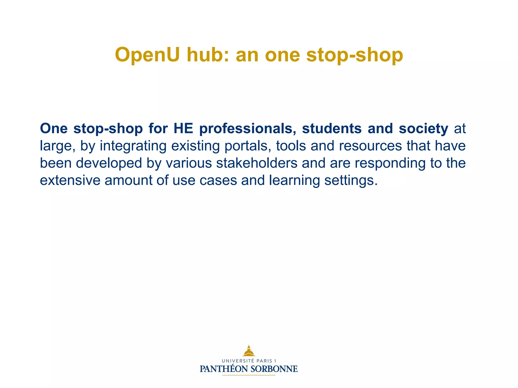 One stop-shop for HE professionals, students and society at
large, by integrating existing portals, tools and resources that have
been developed by various stakeholders and are responding to the
extensive amount of use cases and learning settings.
OpenU hub: an one stop-shop
 