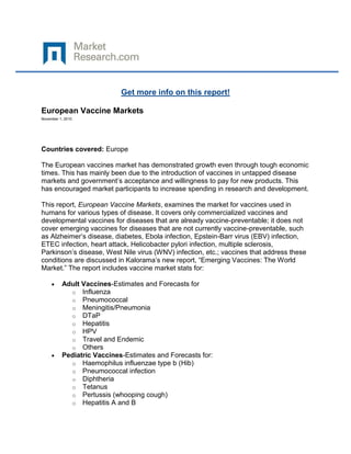 Get more info on this report!

European Vaccine Markets
November 1, 2010




Countries covered: Europe

The European vaccines market has demonstrated growth even through tough economic
times. This has mainly been due to the introduction of vaccines in untapped disease
markets and government’s acceptance and willingness to pay for new products. This
has encouraged market participants to increase spending in research and development.

This report, European Vaccine Markets, examines the market for vaccines used in
humans for various types of disease. It covers only commercialized vaccines and
developmental vaccines for diseases that are already vaccine-preventable; it does not
cover emerging vaccines for diseases that are not currently vaccine-preventable, such
as Alzheimer’s disease, diabetes, Ebola infection, Epstein-Barr virus (EBV) infection,
ETEC infection, heart attack, Helicobacter pylori infection, multiple sclerosis,
Parkinson’s disease, West Nile virus (WNV) infection, etc.; vaccines that address these
conditions are discussed in Kalorama’s new report, “Emerging Vaccines: The World
Market.” The report includes vaccine market stats for:

          Adult Vaccines-Estimates and Forecasts for
            o Influenza
            o Pneumococcal
            o Meningitis/Pneumonia
            o DTaP
            o Hepatitis
            o HPV
            o Travel and Endemic
            o Others
          Pediatric Vaccines-Estimates and Forecasts for:
            o Haemophilus influenzae type b (Hib)
            o Pneumococcal infection
            o Diphtheria
            o Tetanus
            o Pertussis (whooping cough)
            o Hepatitis A and B
 