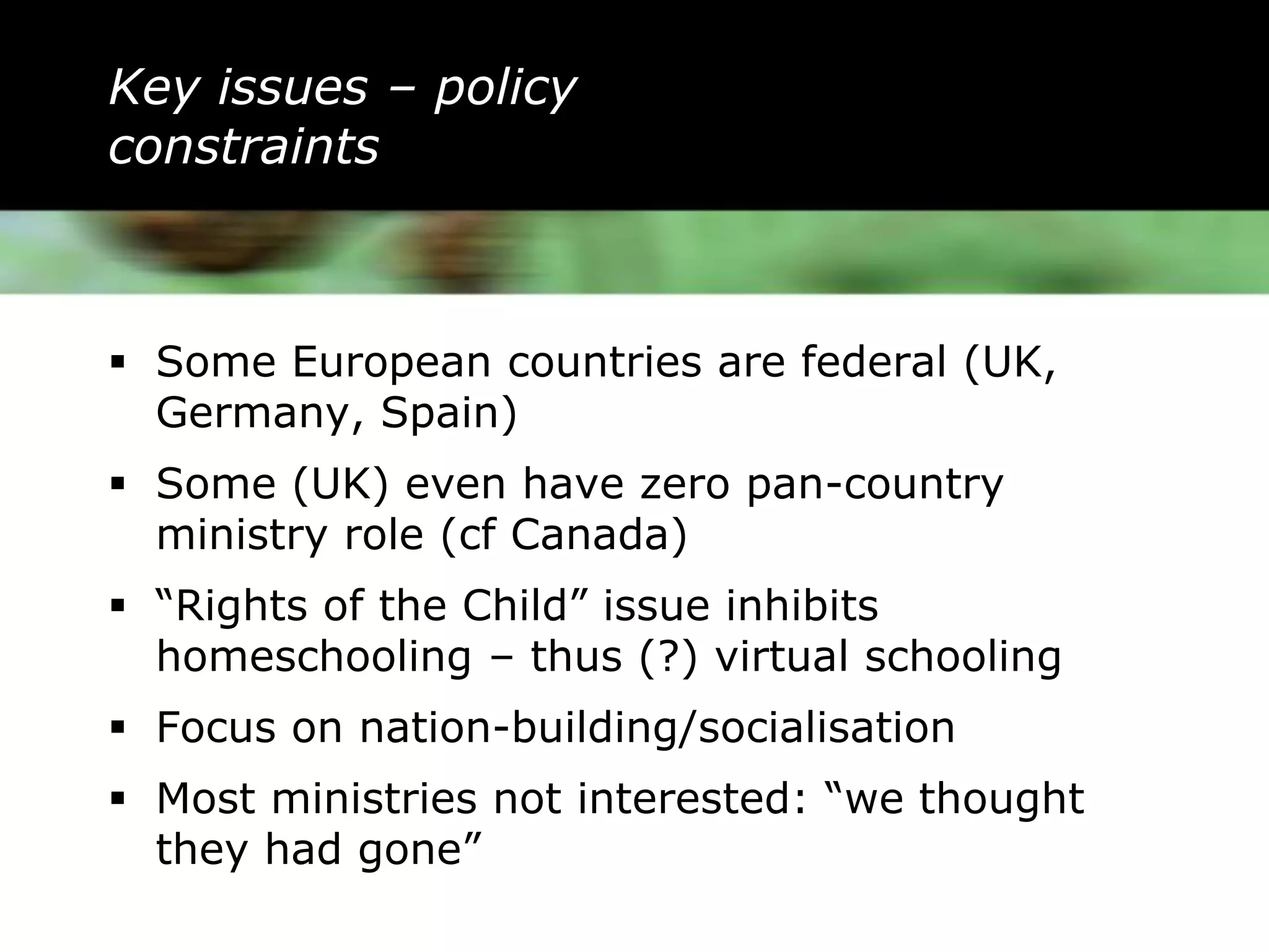 Key issues – policy
constraints



 Some European countries are federal (UK,
  Germany, Spain)
 Some (UK) even have zero pan-country
  ministry role (cf Canada)
 “Rights of the Child” issue inhibits
  homeschooling – thus (?) virtual schooling
 Focus on nation-building/socialisation
 Most ministries not interested: “we thought
  they had gone”
 