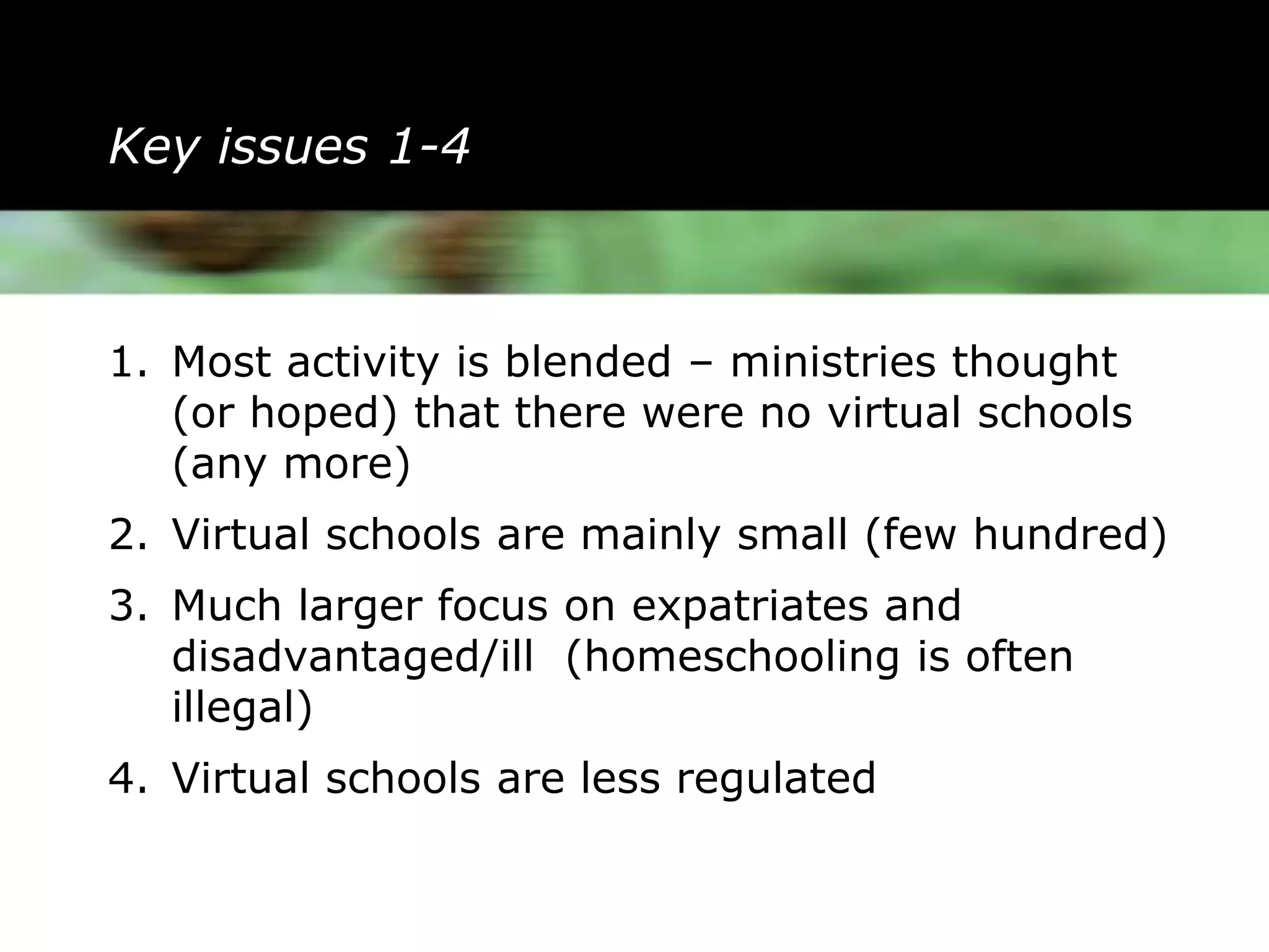 Key issues 1-4



1. Most activity is blended – ministries thought
   (or hoped) that there were no virtual schools
   (any more)
2. Virtual schools are mainly small (few hundred)
3. Much larger focus on expatriates and
   disadvantaged/ill (homeschooling is often
   illegal)
4. Virtual schools are less regulated
 