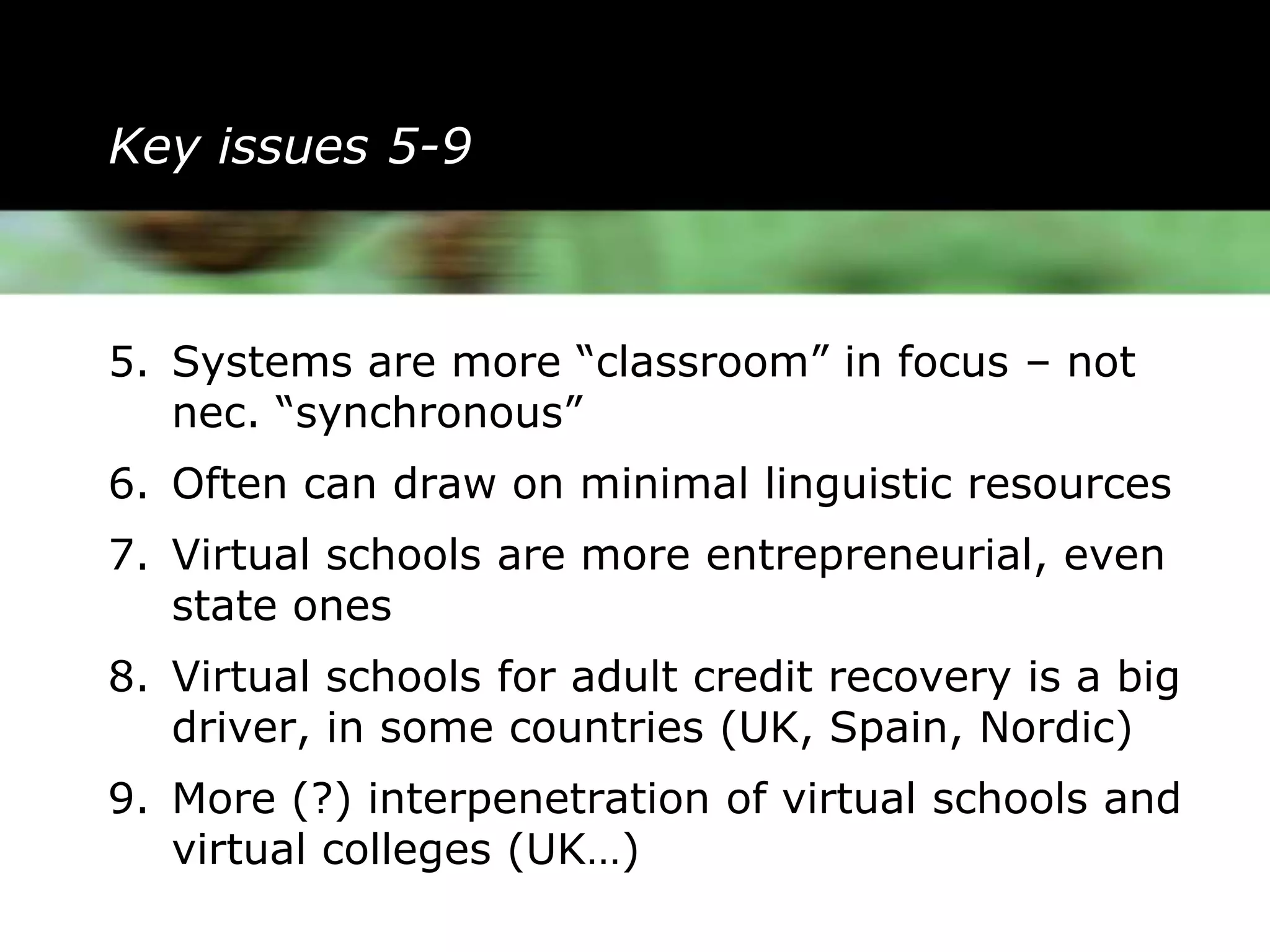 Key issues 5-9



5. Systems are more “classroom” in focus – not
   nec. “synchronous”
6. Often can draw on minimal linguistic resources
7. Virtual schools are more entrepreneurial, even
   state ones
8. Virtual schools for adult credit recovery is a big
   driver, in some countries (UK, Spain, Nordic)
9. More (?) interpenetration of virtual schools and
   virtual colleges (UK…)
 