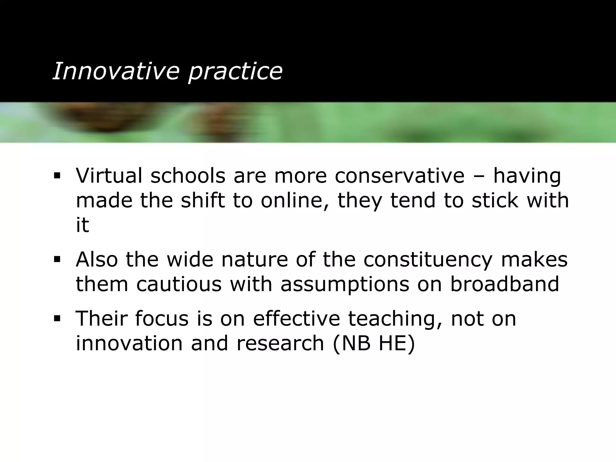 Innovative practice



 Virtual schools are more conservative – having
  made the shift to online, they tend to stick with
  it
 Also the wide nature of the constituency makes
  them cautious with assumptions on broadband
 Their focus is on effective teaching, not on
  innovation and research (NB HE)
 