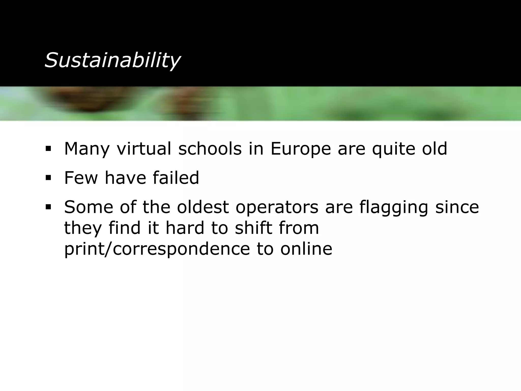 Sustainability



 Many virtual schools in Europe are quite old
 Few have failed
 Some of the oldest operators are flagging since
  they find it hard to shift from
  print/correspondence to online
 