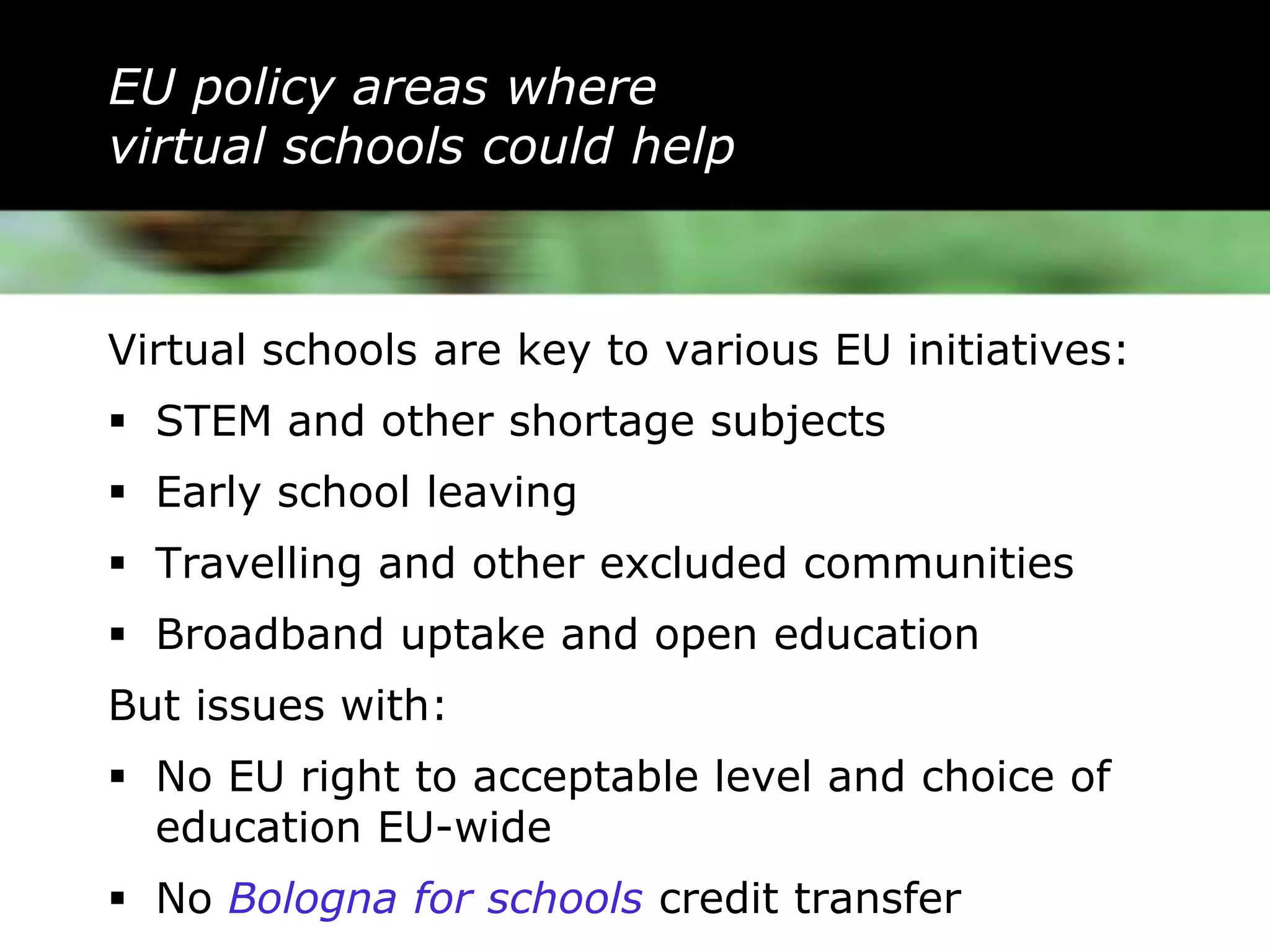 EU policy areas where
virtual schools could help



Virtual schools are key to various EU initiatives:
 STEM and other shortage subjects
 Early school leaving
 Travelling and other excluded communities
 Broadband uptake and open education
But issues with:
 No EU right to acceptable level and choice of
  education EU-wide
 No Bologna for schools credit transfer
 