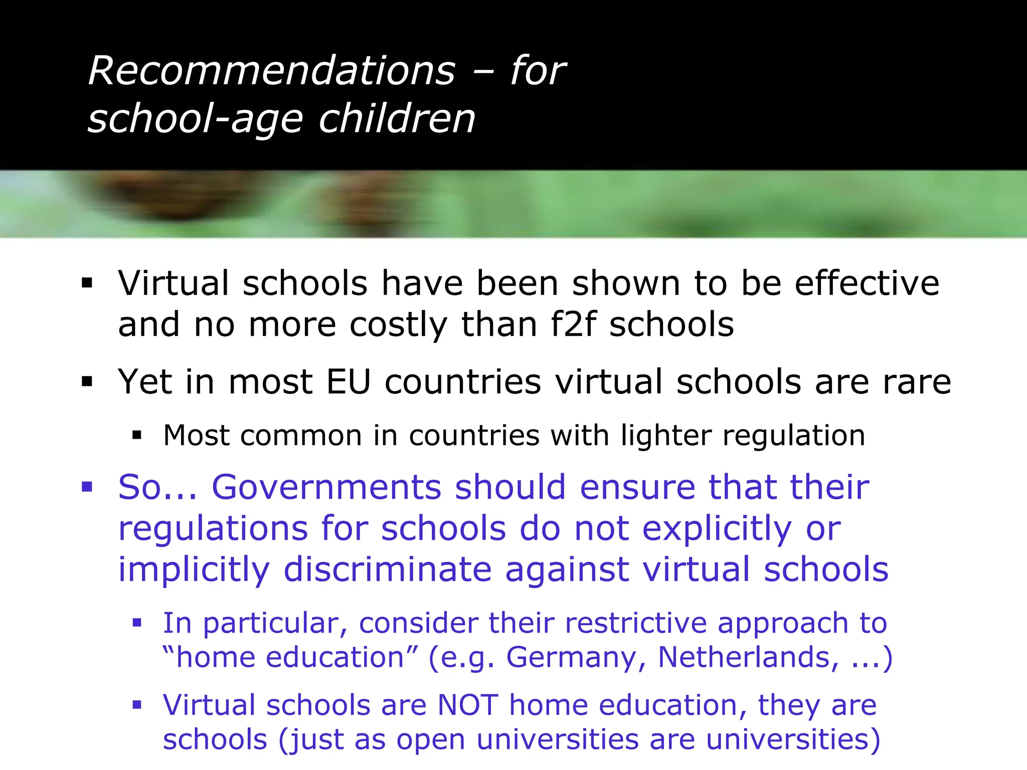Recommendations – for
school-age children



 Virtual schools have been shown to be effective
  and no more costly than f2f schools
 Yet in most EU countries virtual schools are rare
    Most common in countries with lighter regulation
 So... Governments should ensure that their
  regulations for schools do not explicitly or
  implicitly discriminate against virtual schools
    In particular, consider their restrictive approach to
     “home education” (e.g. Germany, Netherlands, ...)
    Virtual schools are NOT home education, they are
     schools (just as open universities are universities)
 