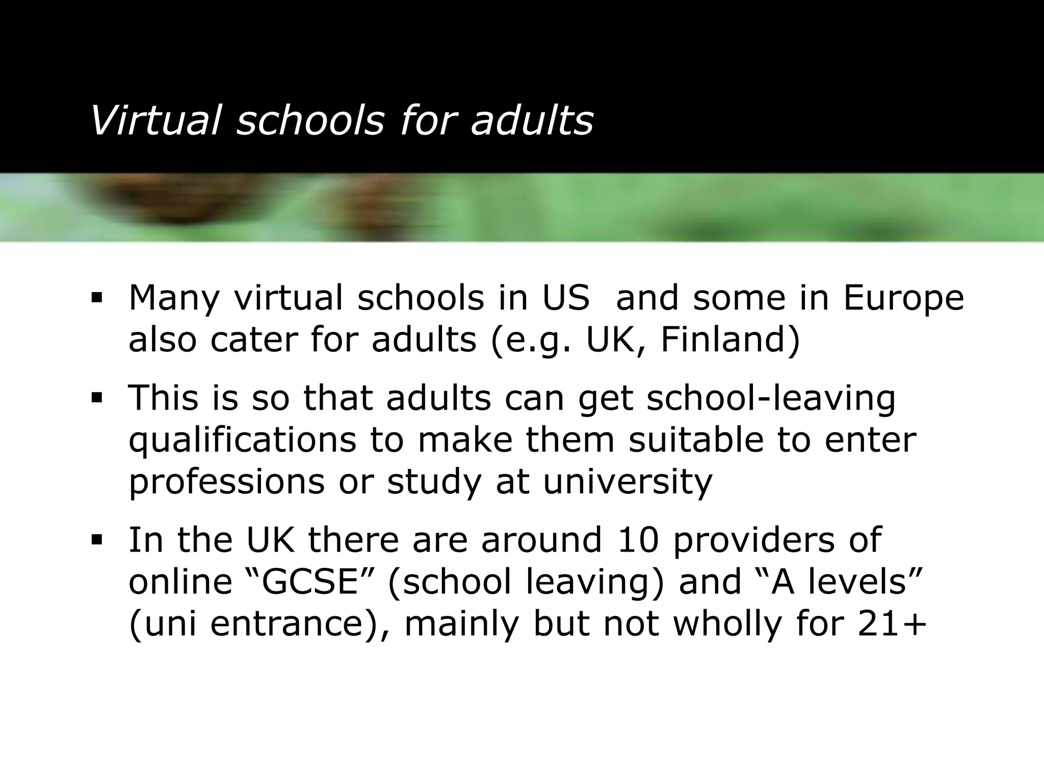 Virtual schools for adults



 Many virtual schools in US and some in Europe
  also cater for adults (e.g. UK, Finland)
 This is so that adults can get school-leaving
  qualifications to make them suitable to enter
  professions or study at university
 In the UK there are around 10 providers of
  online “GCSE” (school leaving) and “A levels”
  (uni entrance), mainly but not wholly for 21+
 
