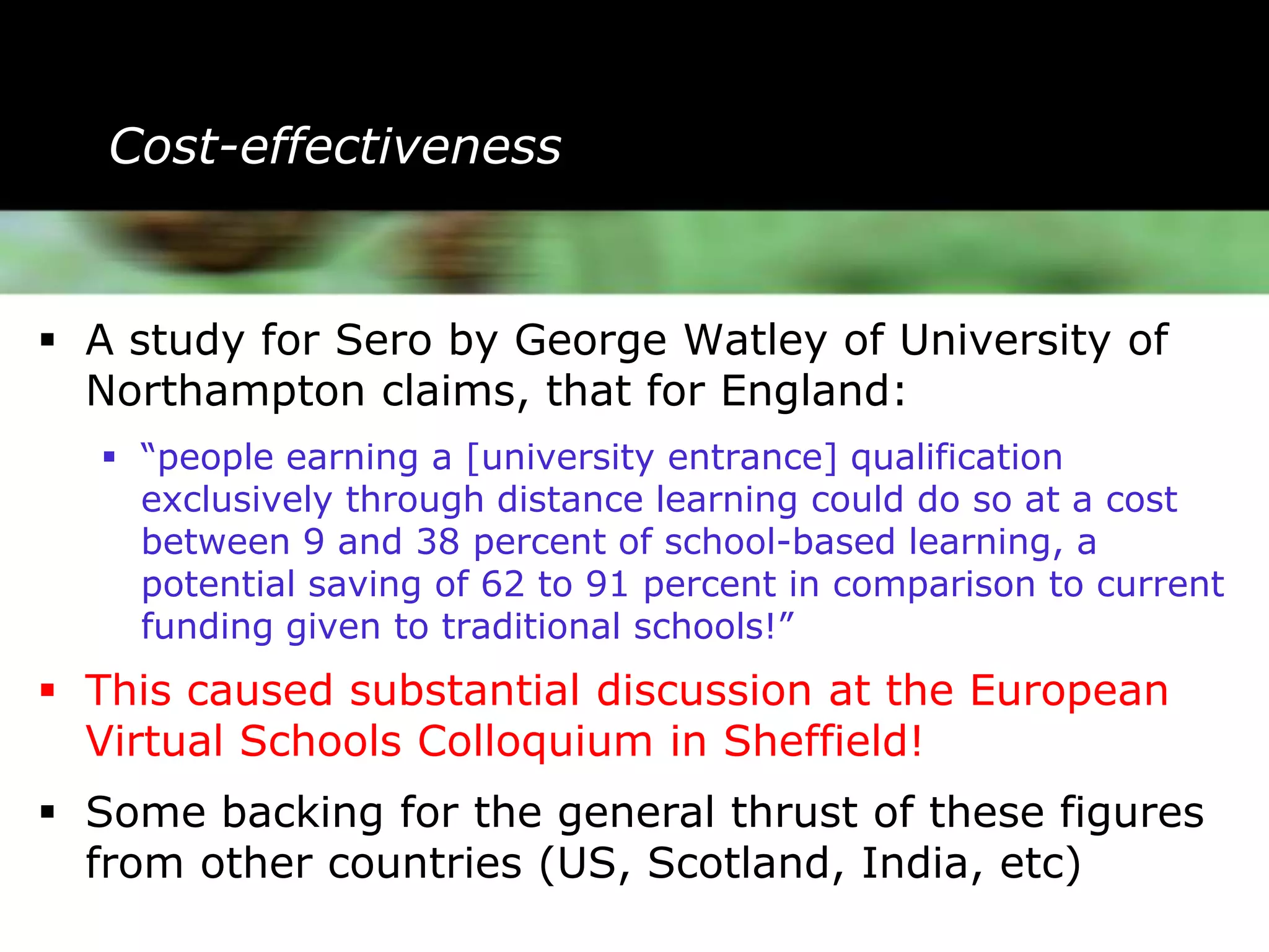Cost-effectiveness


 A study for Sero by George Watley of University of
  Northampton claims, that for England:
   “people earning a [university entrance] qualification
    exclusively through distance learning could do so at a cost
    between 9 and 38 percent of school-based learning, a
    potential saving of 62 to 91 percent in comparison to current
    funding given to traditional schools!”
 This caused substantial discussion at the European
  Virtual Schools Colloquium in Sheffield!
 Some backing for the general thrust of these figures
  from other countries (US, Scotland, India, etc)
 