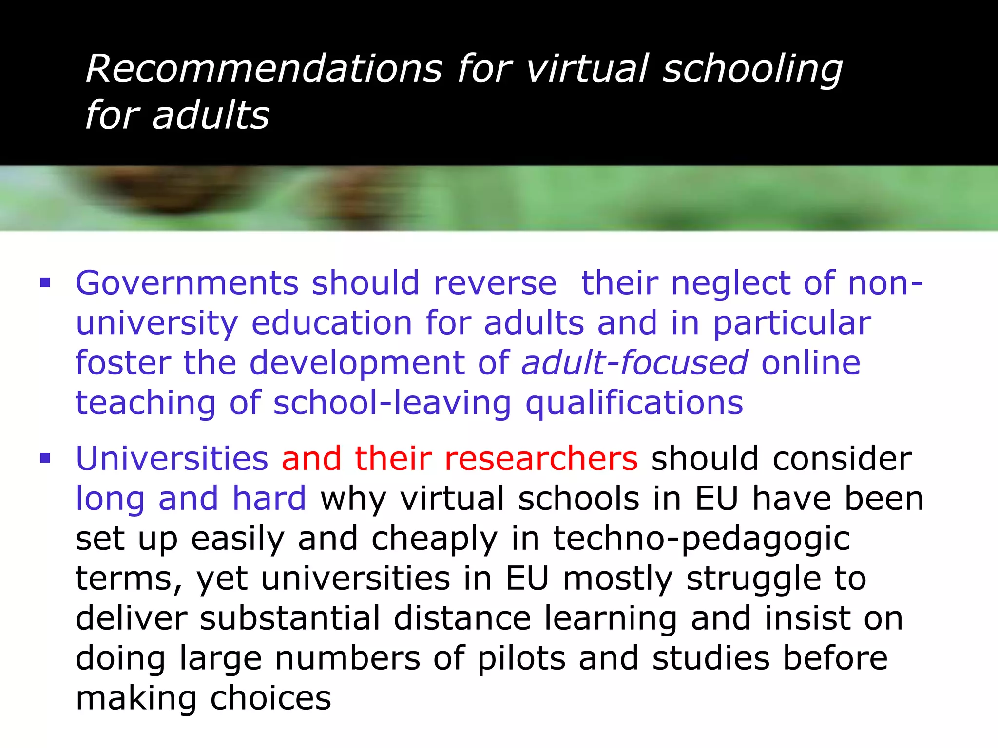 Recommendations for virtual schooling
  for adults



 Governments should reverse their neglect of non-
  university education for adults and in particular
  foster the development of adult-focused online
  teaching of school-leaving qualifications
 Universities and their researchers should consider
  long and hard why virtual schools in EU have been
  set up easily and cheaply in techno-pedagogic
  terms, yet universities in EU mostly struggle to
  deliver substantial distance learning and insist on
  doing large numbers of pilots and studies before
  making choices
 