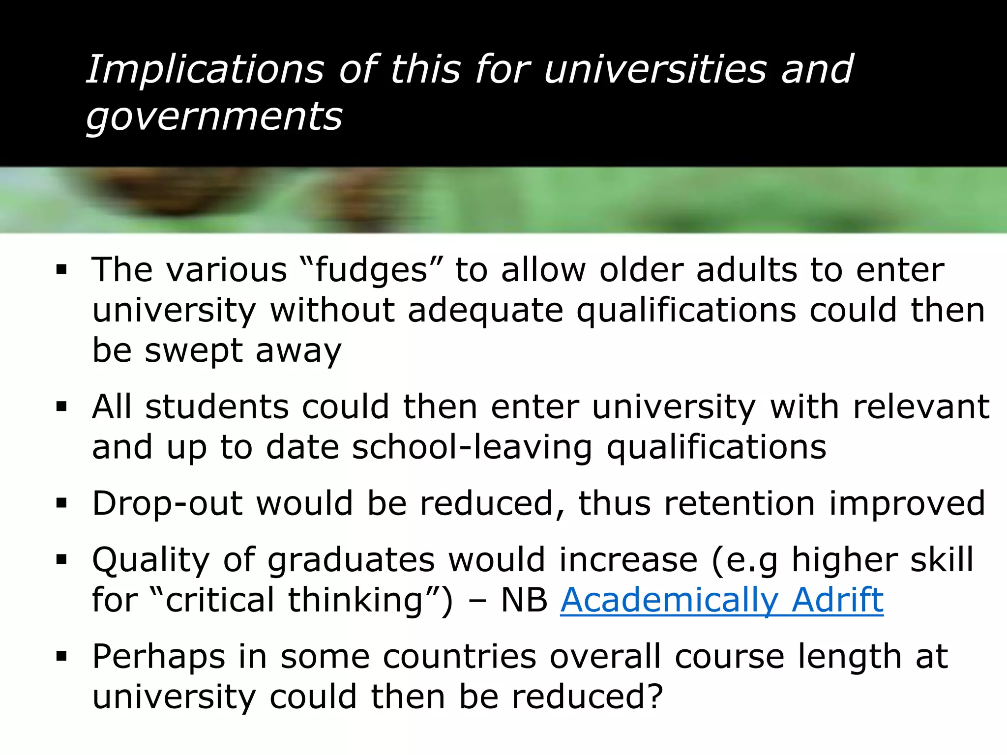Implications of this for universities and
 governments


 The various “fudges” to allow older adults to enter
  university without adequate qualifications could then
  be swept away
 All students could then enter university with relevant
  and up to date school-leaving qualifications
 Drop-out would be reduced, thus retention improved
 Quality of graduates would increase (e.g higher skill
  for “critical thinking”) – NB Academically Adrift
 Perhaps in some countries overall course length at
  university could then be reduced?
 
