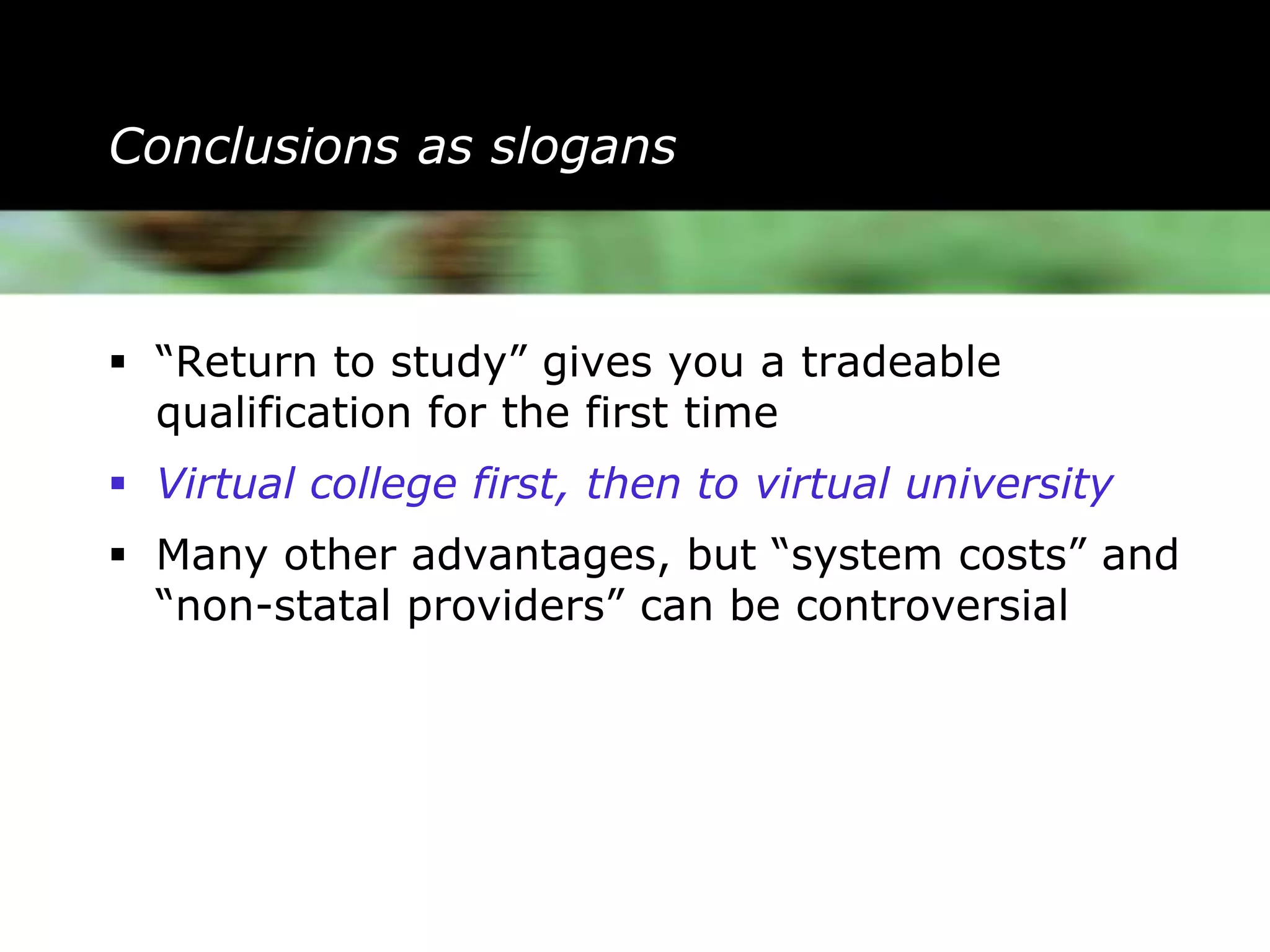 Conclusions as slogans



 “Return to study” gives you a tradeable
  qualification for the first time
 Virtual college first, then to virtual university
 Many other advantages, but “system costs” and
  “non-statal providers” can be controversial
 
